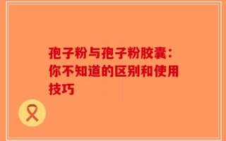 孢子粉与孢子粉胶囊：你不知道的区别和使用技巧
