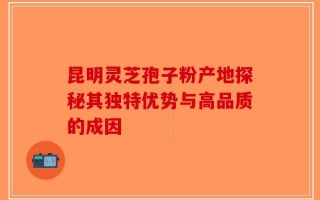 昆明灵芝孢子粉产地探秘其独特优势与高品质的成因