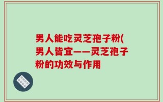 男人能吃灵芝孢子粉(男人皆宜——灵芝孢子粉的功效与作用