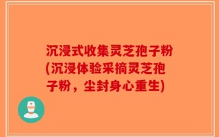 沉浸式收集灵芝孢子粉(沉浸体验采摘灵芝孢子粉，尘封身心重生)