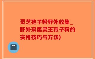 灵芝孢子粉野外收集_野外采集灵芝孢子粉的实用技巧与方法)