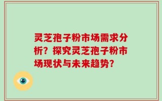 灵芝孢子粉市场需求分析？探究灵芝孢子粉市场现状与未来趋势？
