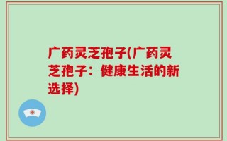 广药灵芝孢子(广药灵芝孢子：健康生活的新选择)