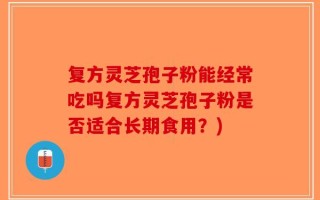 复方灵芝孢子粉能经常吃吗复方灵芝孢子粉是否适合长期食用？)
