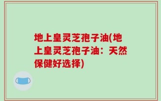 地上皇灵芝孢子油(地上皇灵芝孢子油：天然保健好选择)