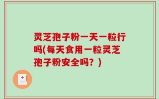 灵芝孢子粉一天一粒行吗(每天食用一粒灵芝孢子粉安全吗？)