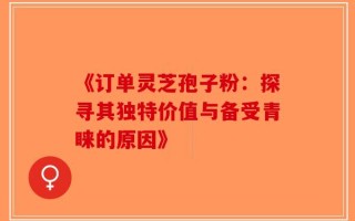 《订单灵芝孢子粉：探寻其独特价值与备受青睐的原因》