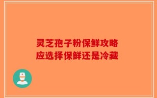 灵芝孢子粉保鲜攻略 应选择保鲜还是冷藏