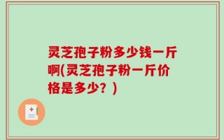 灵芝孢子粉多少钱一斤啊(灵芝孢子粉一斤价格是多少？)