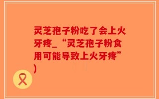 灵芝孢子粉吃了会上火牙疼_“灵芝孢子粉食用可能导致上火牙疼”)