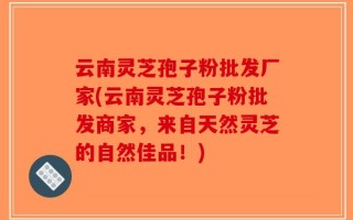 云南灵芝孢子粉批发厂家(云南灵芝孢子粉批发商家，来自天然灵芝的自然佳品！)