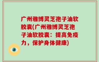 广州雅博灵芝孢子油软胶囊(广州雅博灵芝孢子油软胶囊：提高免疫力，保护身体健康)