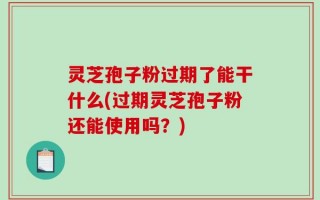 灵芝孢子粉过期了能干什么(过期灵芝孢子粉还能使用吗？)