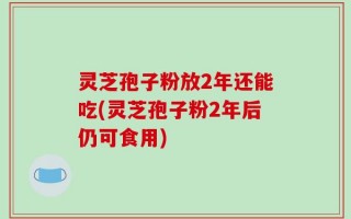 灵芝孢子粉放2年还能吃(灵芝孢子粉2年后仍可食用)