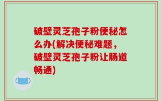 破壁灵芝孢子粉便秘怎么办(解决便秘难题，破壁灵芝孢子粉让肠道畅通)