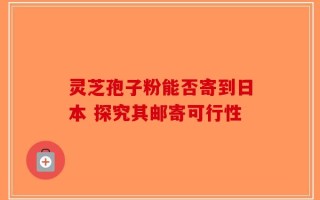 灵芝孢子粉能否寄到日本 探究其邮寄可行性