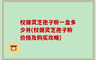 权健灵芝孢子粉一盒多少并(权健灵芝孢子粉价格及购买攻略)