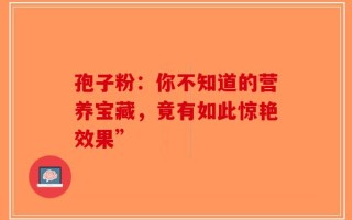 孢子粉：你不知道的营养宝藏，竟有如此惊艳效果”