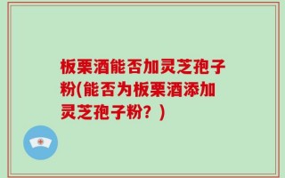 板栗酒能否加灵芝孢子粉(能否为板栗酒添加灵芝孢子粉？)