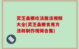 灵芝桑椹吃法做法视频大全(灵芝桑椹食用方法和制作视频合集)