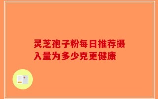 灵芝孢子粉每日推荐摄入量为多少克更健康