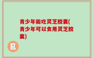 青少年能吃灵芝胶囊(青少年可以食用灵芝胶囊)