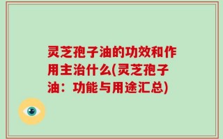 灵芝孢子油的功效和作用主治什么(灵芝孢子油：功能与用途汇总)