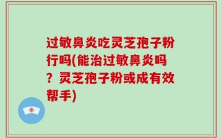 过敏鼻炎吃灵芝孢子粉行吗(能治过敏鼻炎吗？灵芝孢子粉或成有效帮手)
