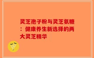 灵芝孢子粉与灵芝氨糖：健康养生新选择的两大灵芝精华