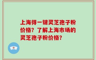 上海得一键灵芝孢子粉价格？了解上海市场的灵芝孢子粉价格？