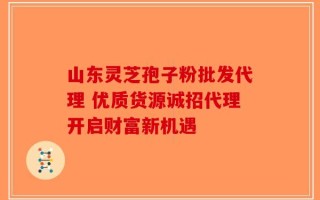 山东灵芝孢子粉批发代理 优质货源诚招代理开启财富新机遇