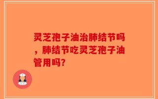 灵芝孢子油治肺结节吗，肺结节吃灵芝孢子油管用吗？