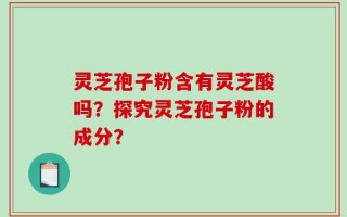 灵芝孢子粉含有灵芝酸吗？探究灵芝孢子粉的成分？