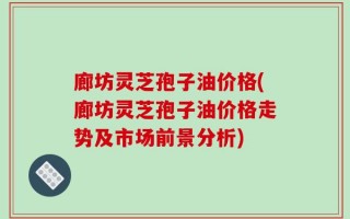 廊坊灵芝孢子油价格(廊坊灵芝孢子油价格走势及市场前景分析)