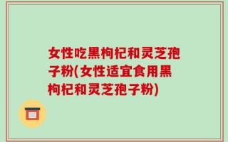 女性吃黑枸杞和灵芝孢子粉(女性适宜食用黑枸杞和灵芝孢子粉)
