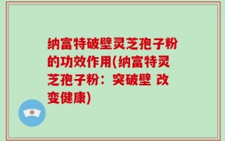 纳富特破壁灵芝孢子粉的功效作用(纳富特灵芝孢子粉：突破壁 改变健康)