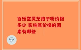 百乐堂灵芝孢子粉价格多少 影响其价格的因素有哪些