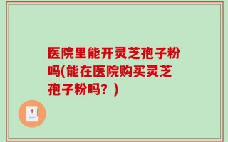 医院里能开灵芝孢子粉吗(能在医院购买灵芝孢子粉吗？)
