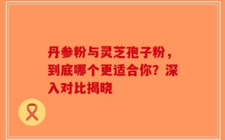 丹参粉与灵芝孢子粉，到底哪个更适合你？深入对比揭晓