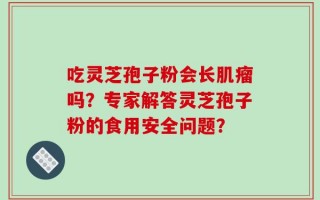 吃灵芝孢子粉会长肌瘤吗？专家解答灵芝孢子粉的食用安全问题？