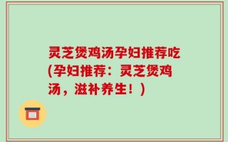 灵芝煲鸡汤孕妇推荐吃(孕妇推荐：灵芝煲鸡汤，滋补养生！)