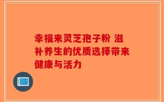 幸福来灵芝孢子粉 滋补养生的优质选择带来健康与活力