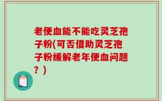 老便血能不能吃灵芝孢子粉(可否借助灵芝孢子粉缓解老年便血问题？)