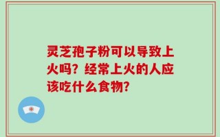 灵芝孢子粉可以导致上火吗？经常上火的人应该吃什么食物？