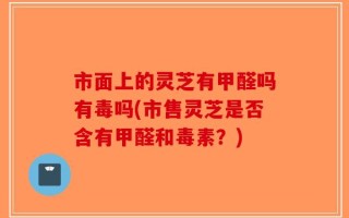 市面上的灵芝有甲醛吗有毒吗(市售灵芝是否含有甲醛和毒素？)