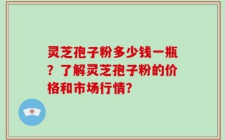 灵芝孢子粉多少钱一瓶？了解灵芝孢子粉的价格和市场行情？