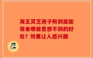 海王灵芝孢子粉到底能带来哪些意想不到的好处？效果让人感兴趣