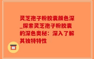 灵芝孢子粉胶囊颜色深_探索灵芝孢子粉胶囊的深色奥秘：深入了解其独特特性