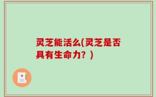 灵芝能活么(灵芝是否具有生命力？)