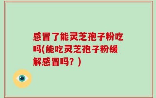 感冒了能灵芝孢子粉吃吗(能吃灵芝孢子粉缓解感冒吗？)